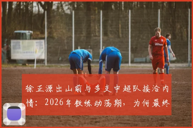 徐正源出山前与多支中超队接洽内情：2026年教练动荡期，为何最终选择成都蓉城？