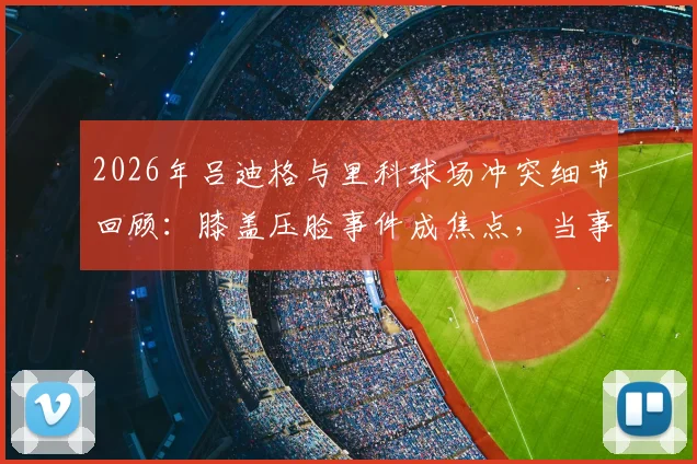 2026年吕迪格与里科球场冲突细节回顾：膝盖压脸事件成焦点，当事人里科直言无法原谅