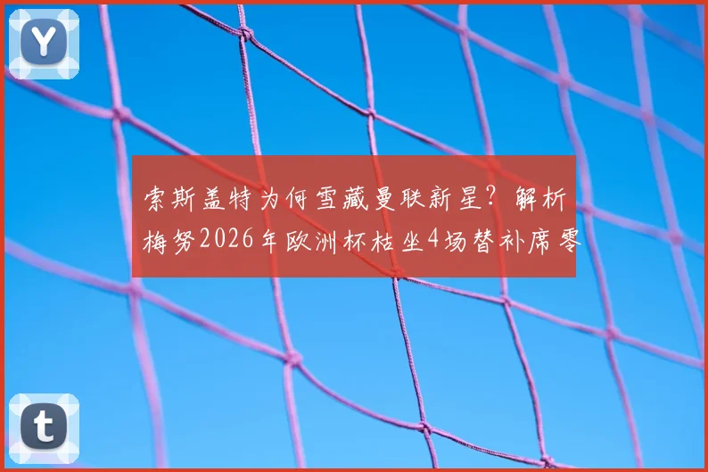 索斯盖特为何雪藏曼联新星?解析梅努2026年欧洲杯枯坐4场替补席零出场原因,对比加拉格尔等中场球员数据