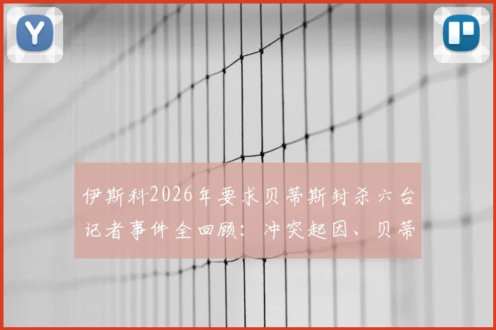 伊斯科2026年要求贝蒂斯封杀六台记者事件全回顾:冲突起因、贝蒂斯态度与行业反思