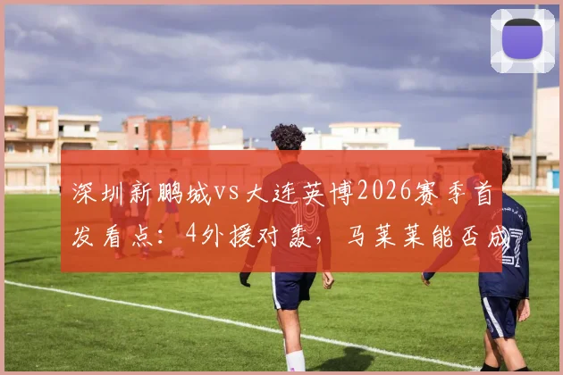 深圳新鹏城vs大连英博2026赛季首发看点：4外援对轰，马莱莱能否成为胜负手？