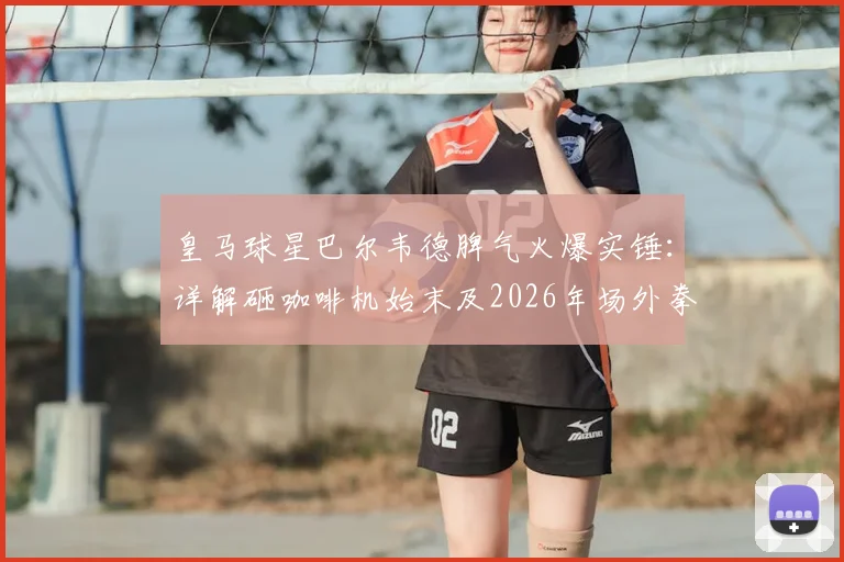 皇马球星巴尔韦德脾气火爆实锤：详解砸咖啡机始末及2026年场外拳打巴埃纳冲突全过程