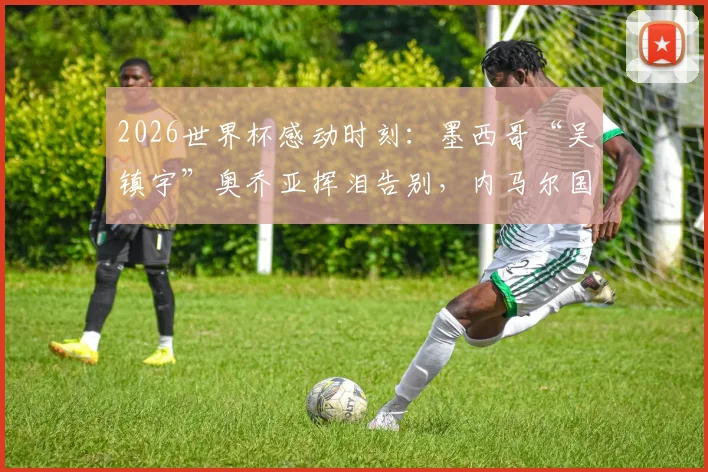 2026世界杯感动时刻：墨西哥“吴镇宇”奥乔亚挥泪告别，内马尔国家队最后一舞泪洒绿茵