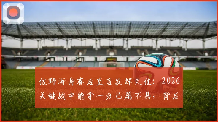 佐野海舟赛后直言发挥欠佳:2026关键战中能拿一分已属不易,背后原因值得深思