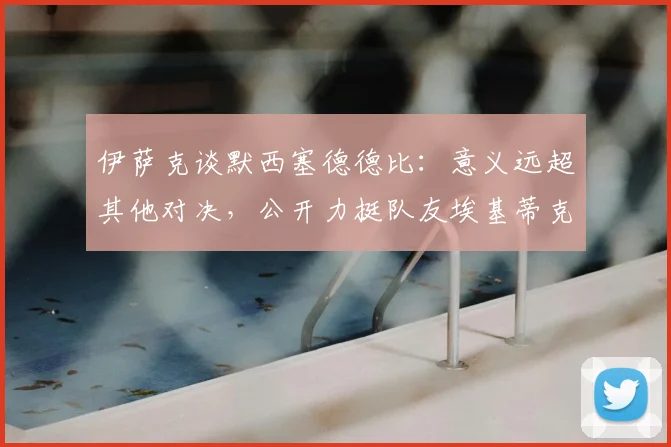 伊萨克谈默西塞德德比:意义远超其他对决,公开力挺队友埃基蒂克