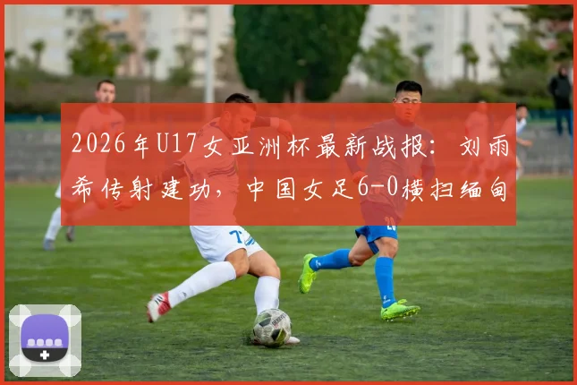 2026年U17女亚洲杯最新战报：刘雨希传射建功，中国女足6-0横扫缅甸，附完整赛程与出线分析