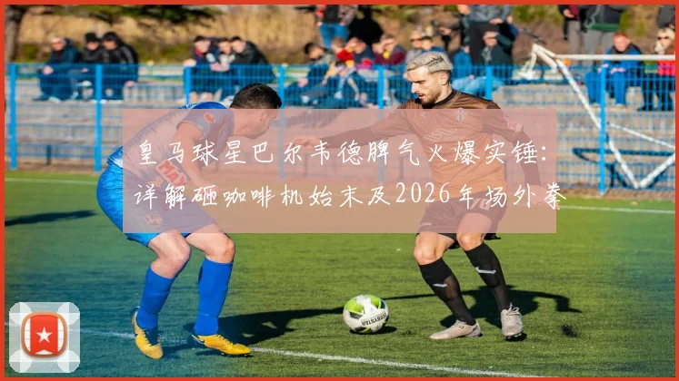 皇马球星巴尔韦德脾气火爆实锤：详解砸咖啡机始末及2026年场外拳打巴埃纳冲突全过程