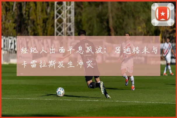 经纪人出面平息风波:吕迪格未与卡雷拉斯发生冲突