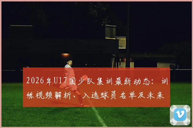 2026年U17国少队集训最新动态:训练视频解析、入选球员名单及未来大赛备战看点